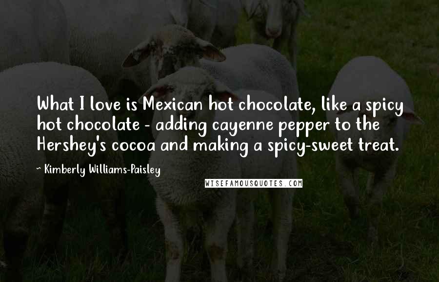 Kimberly Williams-Paisley Quotes: What I love is Mexican hot chocolate, like a spicy hot chocolate - adding cayenne pepper to the Hershey's cocoa and making a spicy-sweet treat.