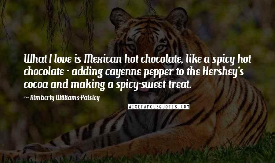 Kimberly Williams-Paisley Quotes: What I love is Mexican hot chocolate, like a spicy hot chocolate - adding cayenne pepper to the Hershey's cocoa and making a spicy-sweet treat.