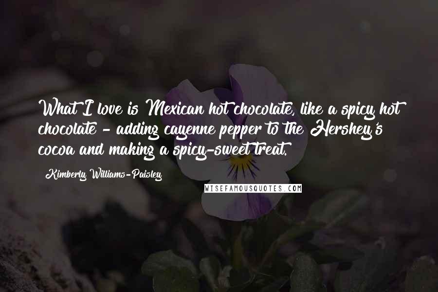 Kimberly Williams-Paisley Quotes: What I love is Mexican hot chocolate, like a spicy hot chocolate - adding cayenne pepper to the Hershey's cocoa and making a spicy-sweet treat.