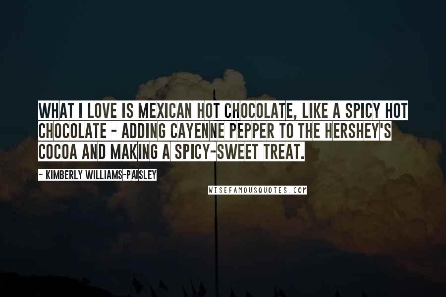 Kimberly Williams-Paisley Quotes: What I love is Mexican hot chocolate, like a spicy hot chocolate - adding cayenne pepper to the Hershey's cocoa and making a spicy-sweet treat.