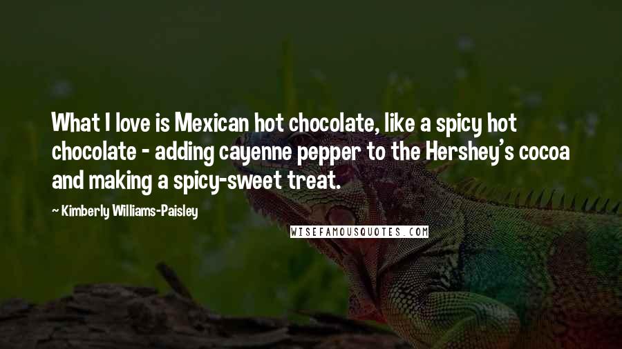 Kimberly Williams-Paisley Quotes: What I love is Mexican hot chocolate, like a spicy hot chocolate - adding cayenne pepper to the Hershey's cocoa and making a spicy-sweet treat.