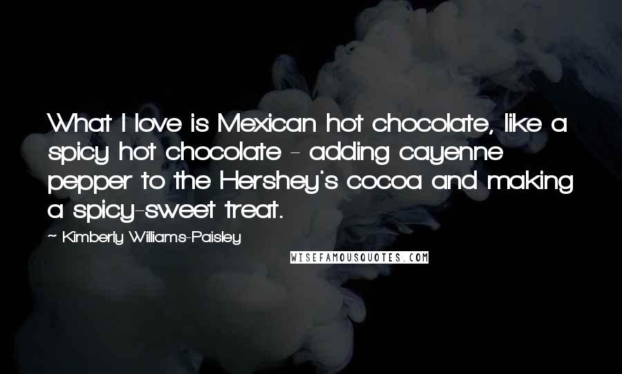 Kimberly Williams-Paisley Quotes: What I love is Mexican hot chocolate, like a spicy hot chocolate - adding cayenne pepper to the Hershey's cocoa and making a spicy-sweet treat.