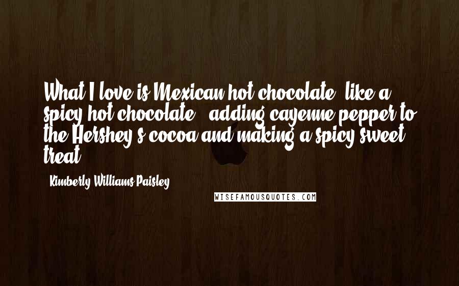 Kimberly Williams-Paisley Quotes: What I love is Mexican hot chocolate, like a spicy hot chocolate - adding cayenne pepper to the Hershey's cocoa and making a spicy-sweet treat.