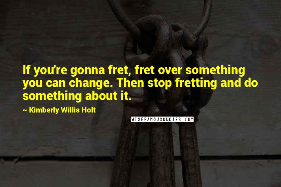 Kimberly Willis Holt Quotes: If you're gonna fret, fret over something you can change. Then stop fretting and do something about it.