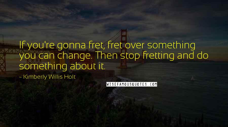 Kimberly Willis Holt Quotes: If you're gonna fret, fret over something you can change. Then stop fretting and do something about it.