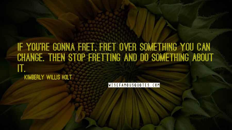 Kimberly Willis Holt Quotes: If you're gonna fret, fret over something you can change. Then stop fretting and do something about it.