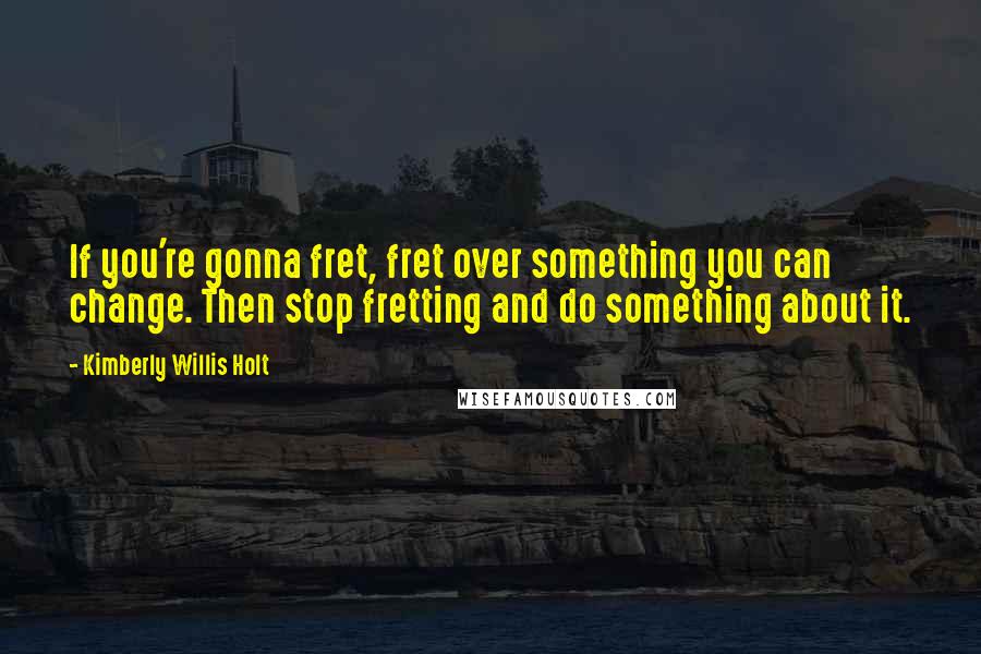 Kimberly Willis Holt Quotes: If you're gonna fret, fret over something you can change. Then stop fretting and do something about it.