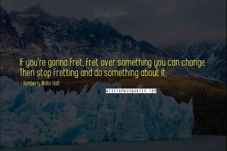 Kimberly Willis Holt Quotes: If you're gonna fret, fret over something you can change. Then stop fretting and do something about it.