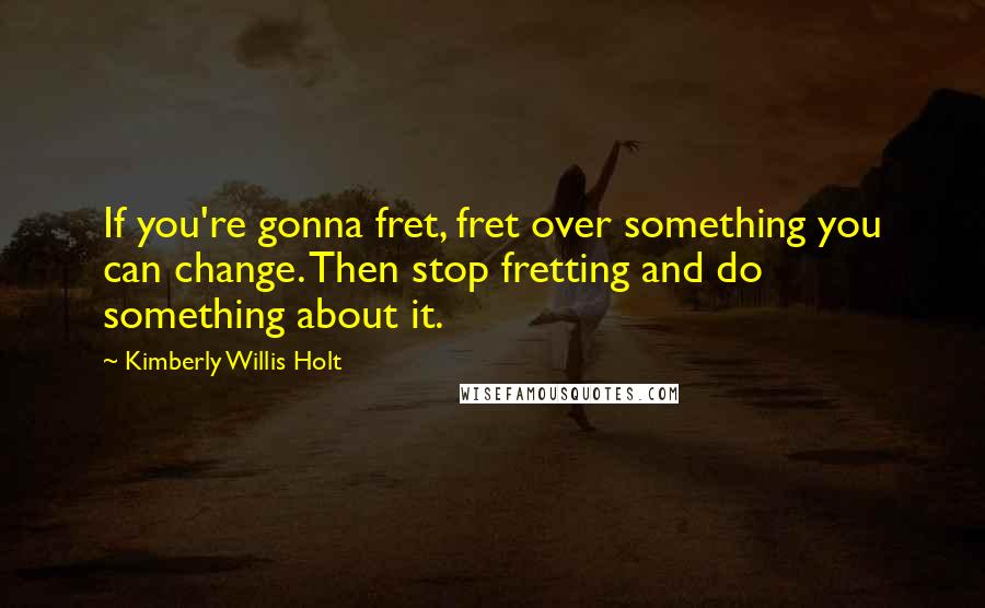 Kimberly Willis Holt Quotes: If you're gonna fret, fret over something you can change. Then stop fretting and do something about it.