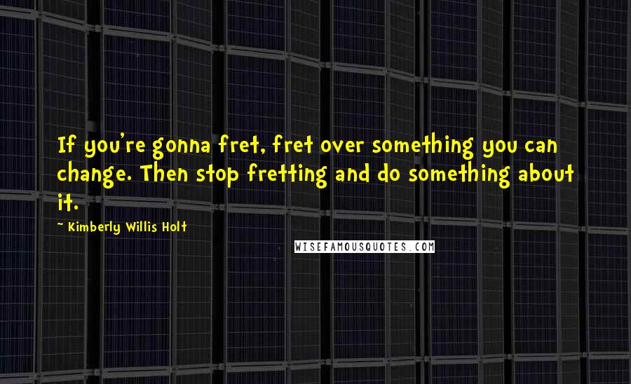 Kimberly Willis Holt Quotes: If you're gonna fret, fret over something you can change. Then stop fretting and do something about it.