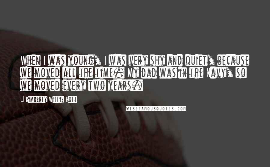 Kimberly Willis Holt Quotes: When I was young, I was very shy and quiet, because we moved all the time. My dad was in the Navy, so we moved every two years.