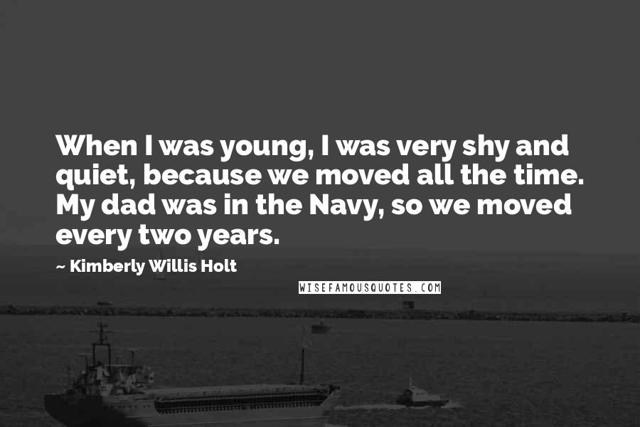 Kimberly Willis Holt Quotes: When I was young, I was very shy and quiet, because we moved all the time. My dad was in the Navy, so we moved every two years.