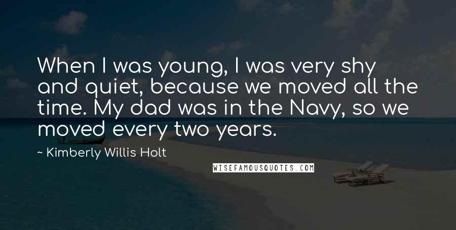 Kimberly Willis Holt Quotes: When I was young, I was very shy and quiet, because we moved all the time. My dad was in the Navy, so we moved every two years.