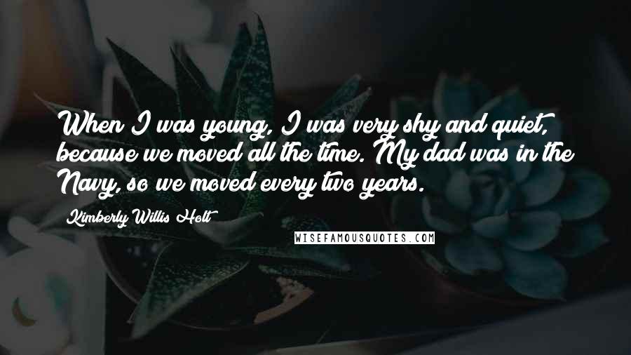 Kimberly Willis Holt Quotes: When I was young, I was very shy and quiet, because we moved all the time. My dad was in the Navy, so we moved every two years.