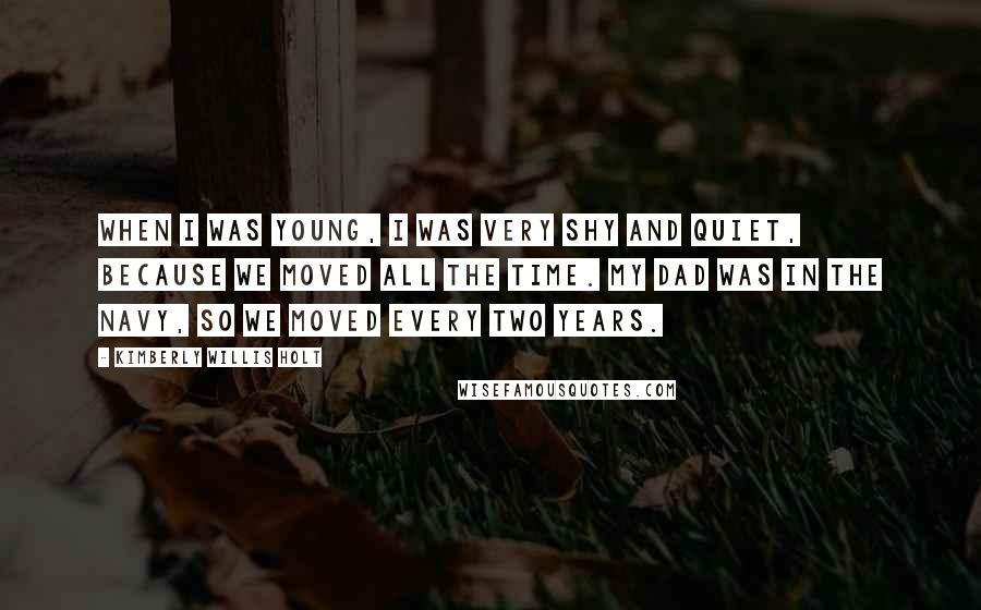 Kimberly Willis Holt Quotes: When I was young, I was very shy and quiet, because we moved all the time. My dad was in the Navy, so we moved every two years.