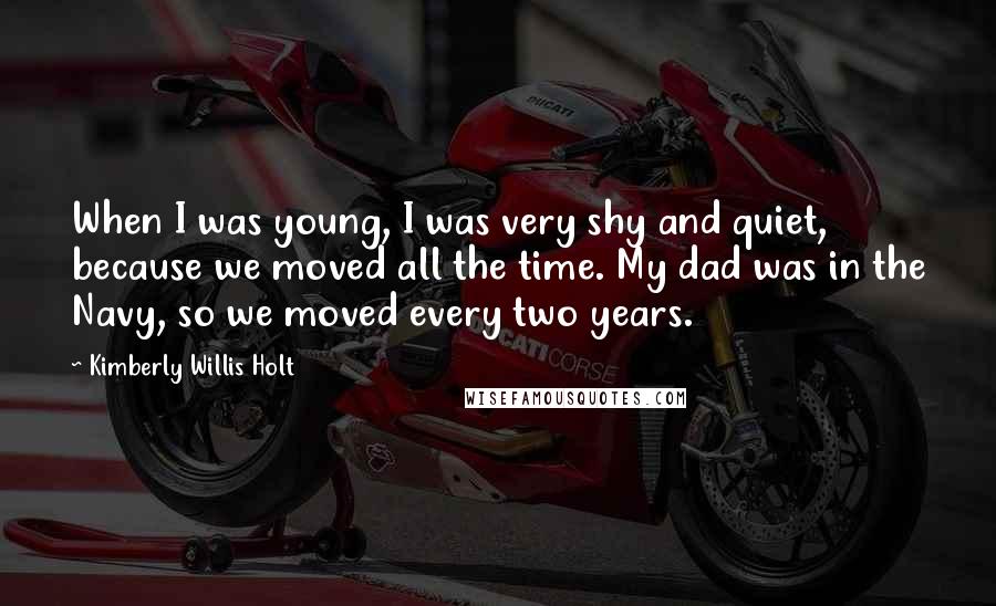 Kimberly Willis Holt Quotes: When I was young, I was very shy and quiet, because we moved all the time. My dad was in the Navy, so we moved every two years.