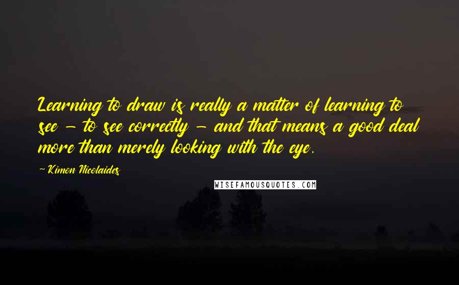 Kimon Nicolaides Quotes: Learning to draw is really a matter of learning to see - to see correctly - and that means a good deal more than merely looking with the eye.
