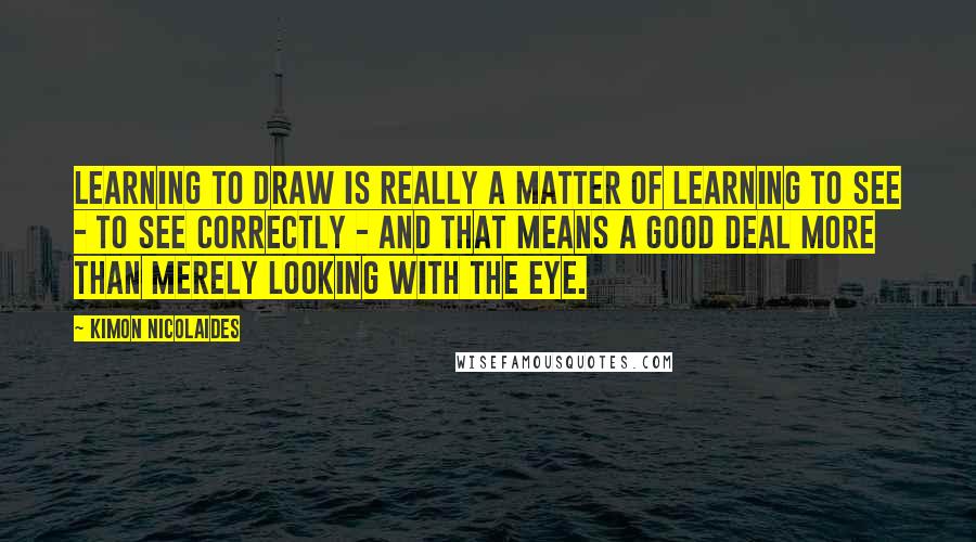 Kimon Nicolaides Quotes: Learning to draw is really a matter of learning to see - to see correctly - and that means a good deal more than merely looking with the eye.