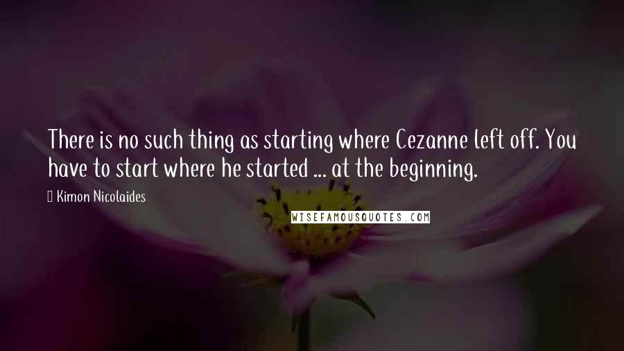 Kimon Nicolaides Quotes: There is no such thing as starting where Cezanne left off. You have to start where he started ... at the beginning.