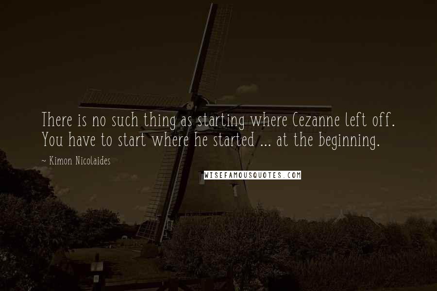 Kimon Nicolaides Quotes: There is no such thing as starting where Cezanne left off. You have to start where he started ... at the beginning.