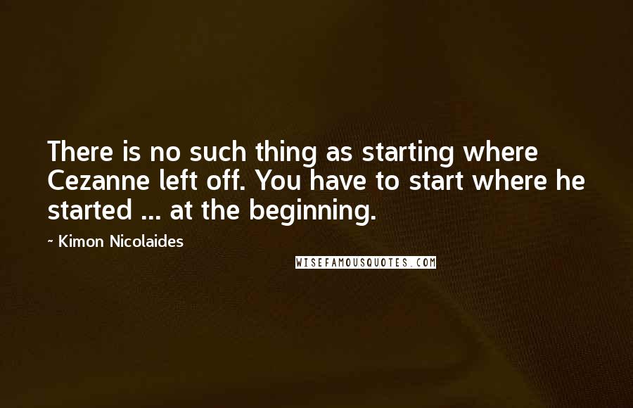 Kimon Nicolaides Quotes: There is no such thing as starting where Cezanne left off. You have to start where he started ... at the beginning.