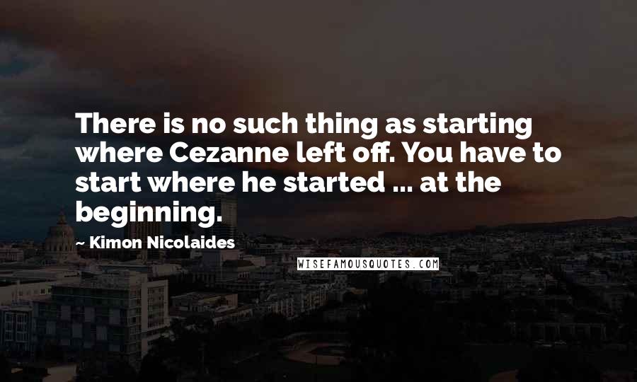 Kimon Nicolaides Quotes: There is no such thing as starting where Cezanne left off. You have to start where he started ... at the beginning.