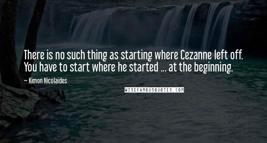 Kimon Nicolaides Quotes: There is no such thing as starting where Cezanne left off. You have to start where he started ... at the beginning.