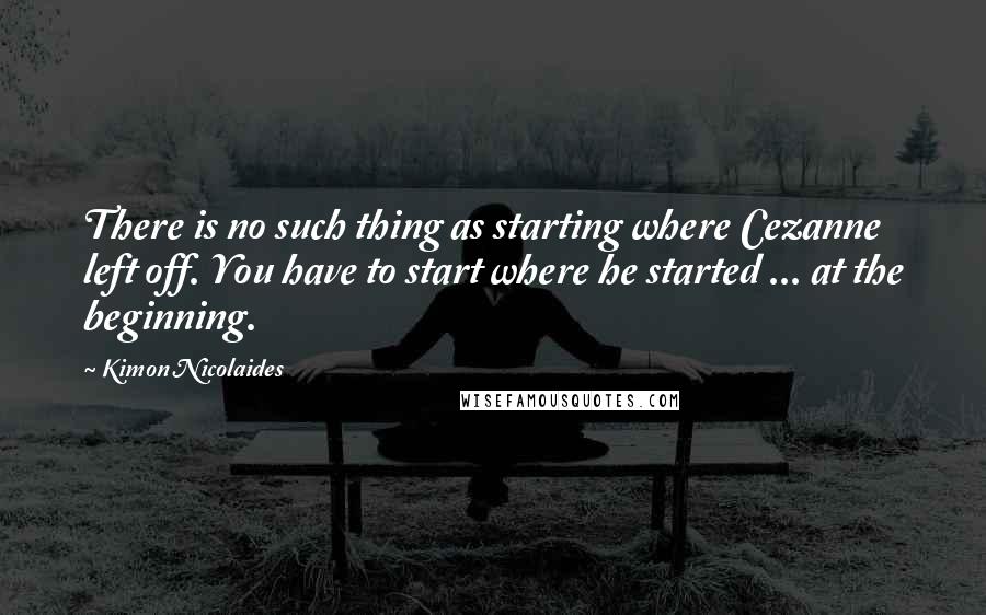 Kimon Nicolaides Quotes: There is no such thing as starting where Cezanne left off. You have to start where he started ... at the beginning.