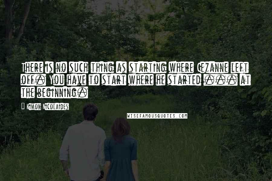 Kimon Nicolaides Quotes: There is no such thing as starting where Cezanne left off. You have to start where he started ... at the beginning.