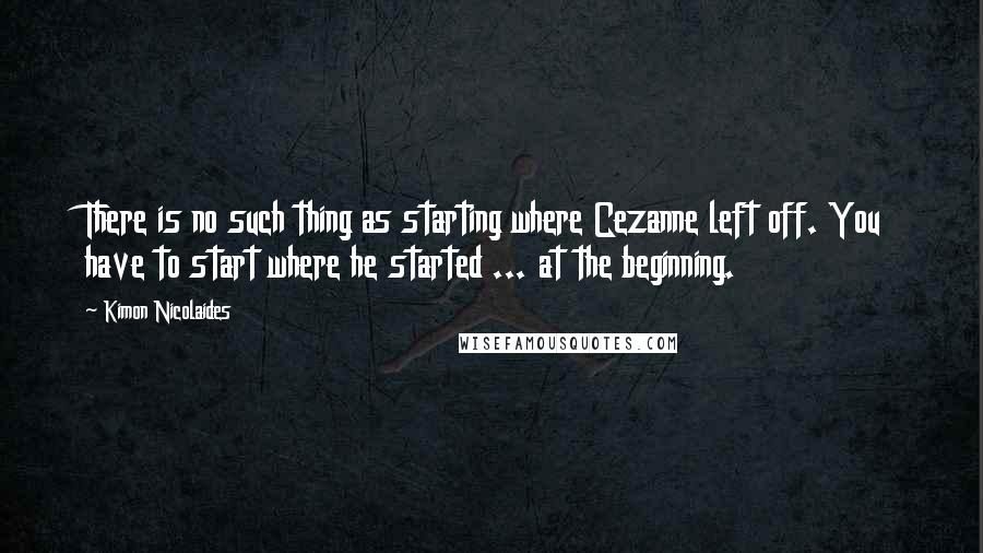 Kimon Nicolaides Quotes: There is no such thing as starting where Cezanne left off. You have to start where he started ... at the beginning.