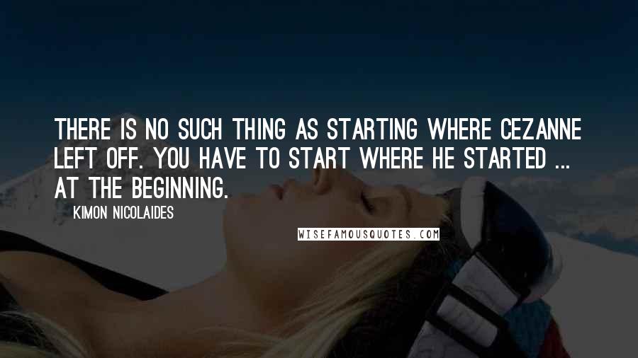 Kimon Nicolaides Quotes: There is no such thing as starting where Cezanne left off. You have to start where he started ... at the beginning.