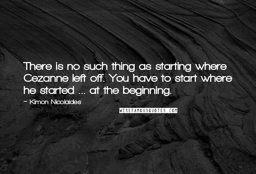 Kimon Nicolaides Quotes: There is no such thing as starting where Cezanne left off. You have to start where he started ... at the beginning.