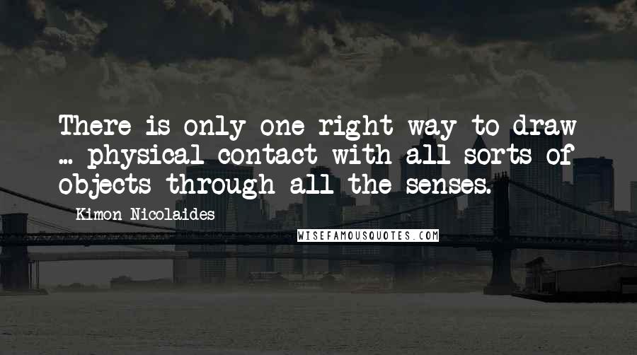 Kimon Nicolaides Quotes: There is only one right way to draw ... physical contact with all sorts of objects through all the senses.