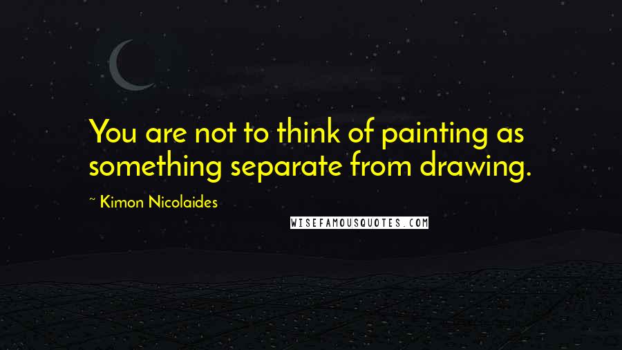 Kimon Nicolaides Quotes: You are not to think of painting as something separate from drawing.