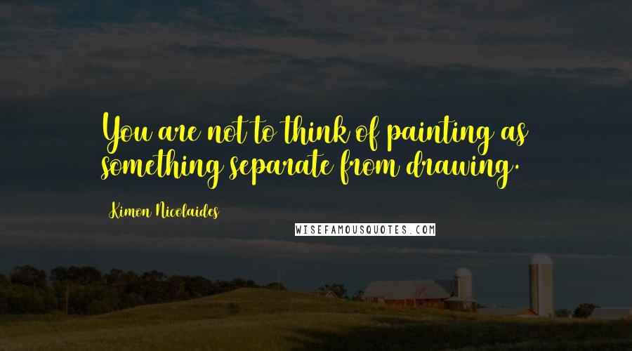 Kimon Nicolaides Quotes: You are not to think of painting as something separate from drawing.