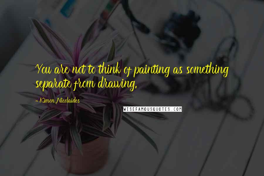 Kimon Nicolaides Quotes: You are not to think of painting as something separate from drawing.