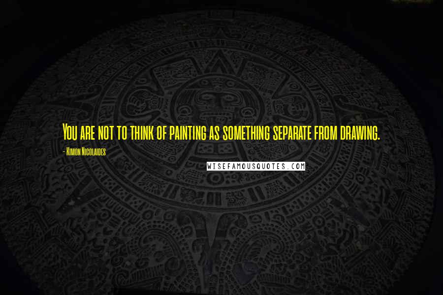 Kimon Nicolaides Quotes: You are not to think of painting as something separate from drawing.