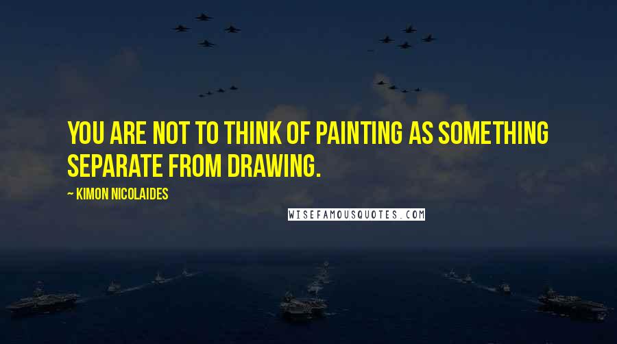 Kimon Nicolaides Quotes: You are not to think of painting as something separate from drawing.