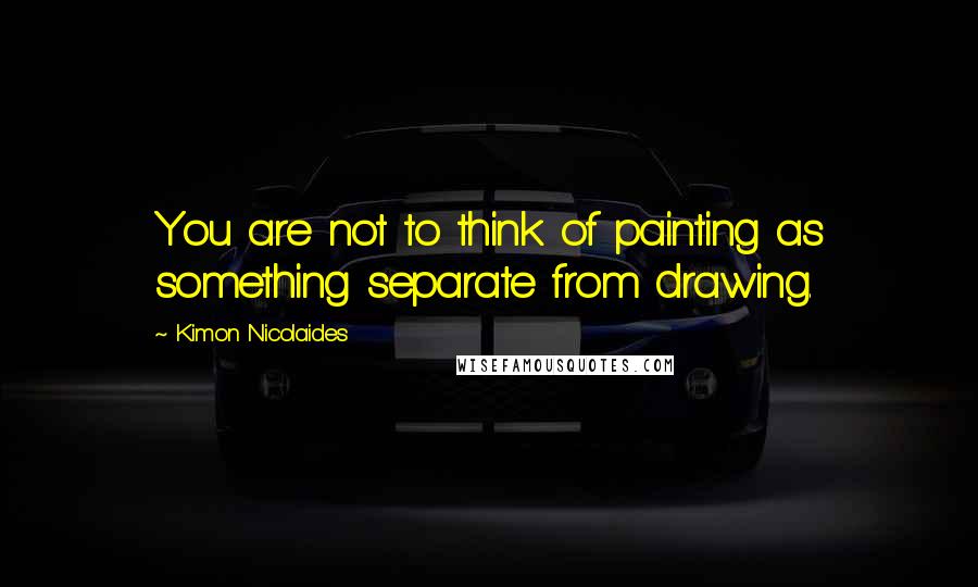 Kimon Nicolaides Quotes: You are not to think of painting as something separate from drawing.