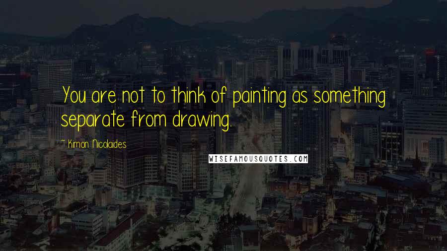 Kimon Nicolaides Quotes: You are not to think of painting as something separate from drawing.