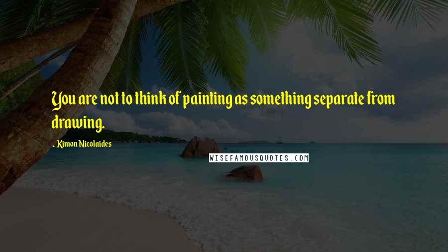 Kimon Nicolaides Quotes: You are not to think of painting as something separate from drawing.