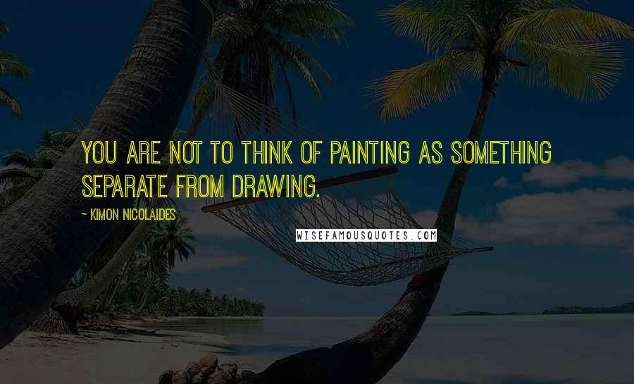 Kimon Nicolaides Quotes: You are not to think of painting as something separate from drawing.