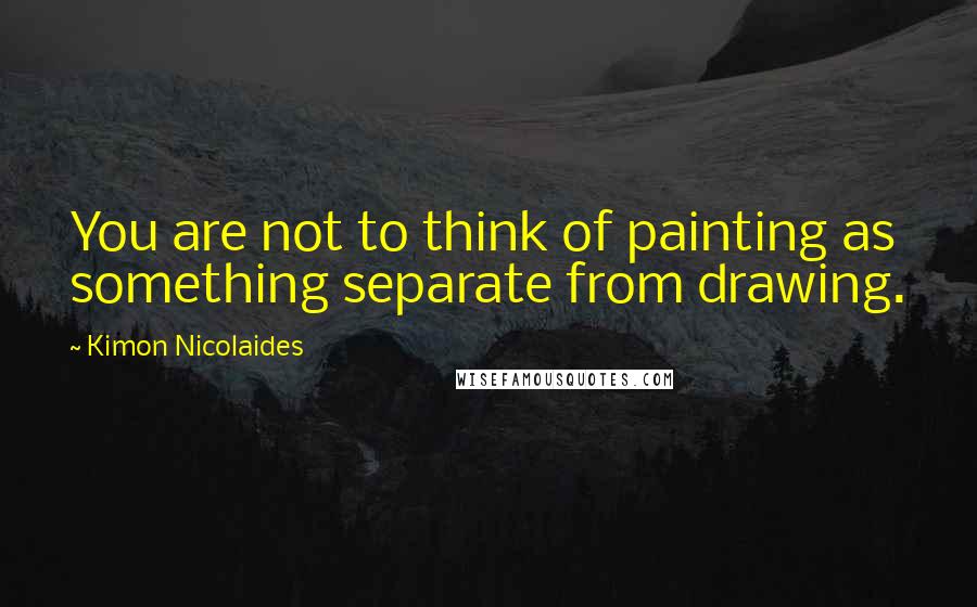 Kimon Nicolaides Quotes: You are not to think of painting as something separate from drawing.