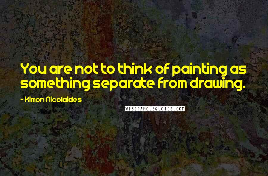 Kimon Nicolaides Quotes: You are not to think of painting as something separate from drawing.