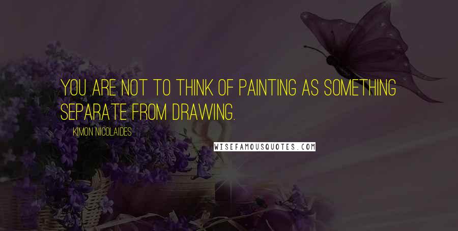 Kimon Nicolaides Quotes: You are not to think of painting as something separate from drawing.