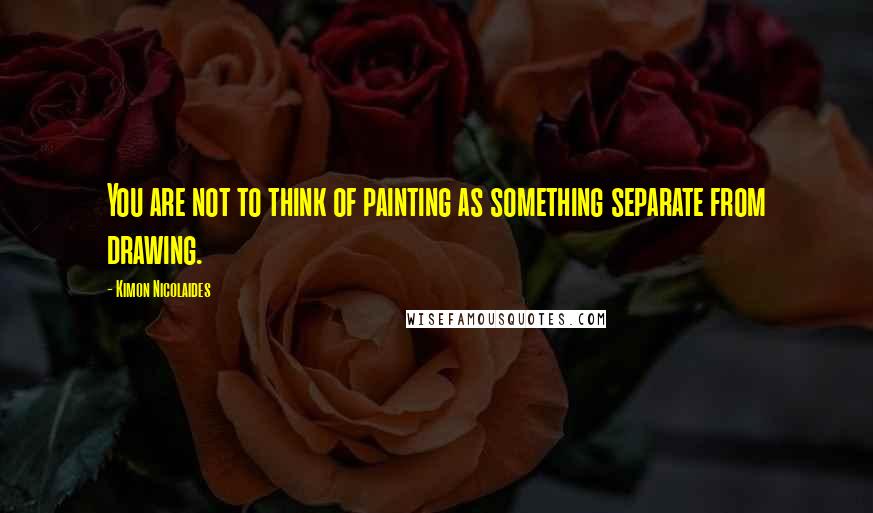 Kimon Nicolaides Quotes: You are not to think of painting as something separate from drawing.