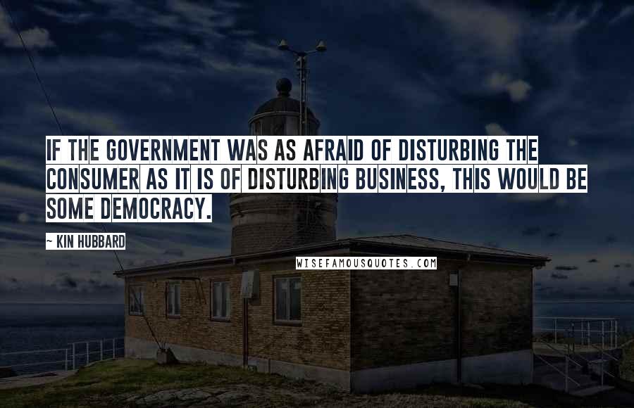 Kin Hubbard Quotes: If the government was as afraid of disturbing the consumer as it is of disturbing business, this would be some democracy.