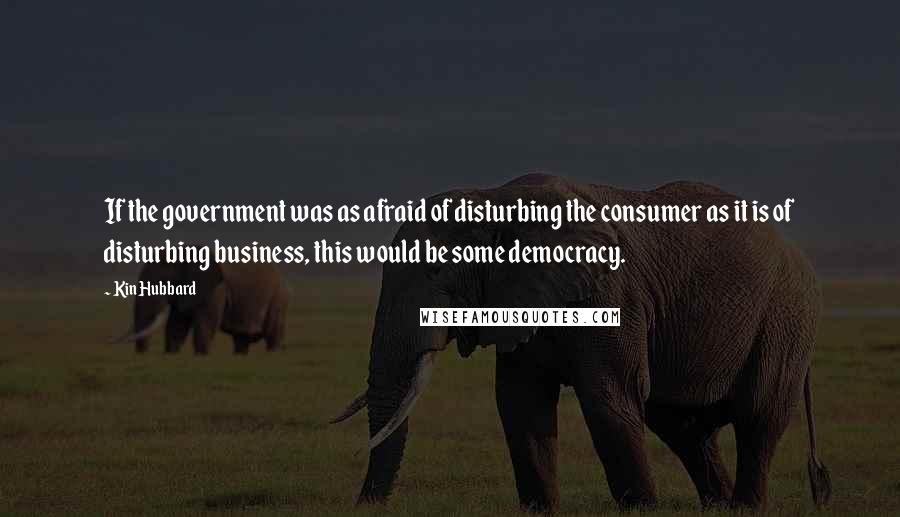 Kin Hubbard Quotes: If the government was as afraid of disturbing the consumer as it is of disturbing business, this would be some democracy.