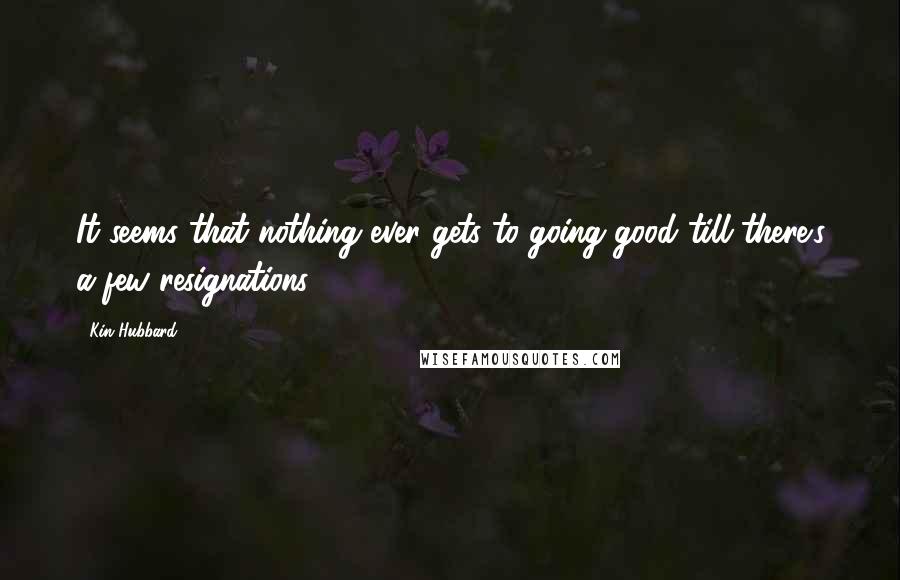 Kin Hubbard Quotes: It seems that nothing ever gets to going good till there's a few resignations