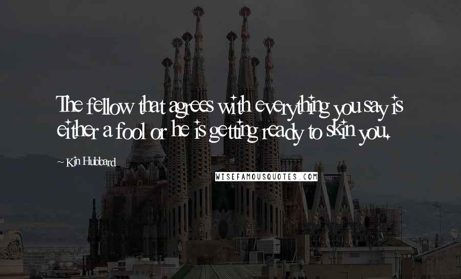 Kin Hubbard Quotes: The fellow that agrees with everything you say is either a fool or he is getting ready to skin you.